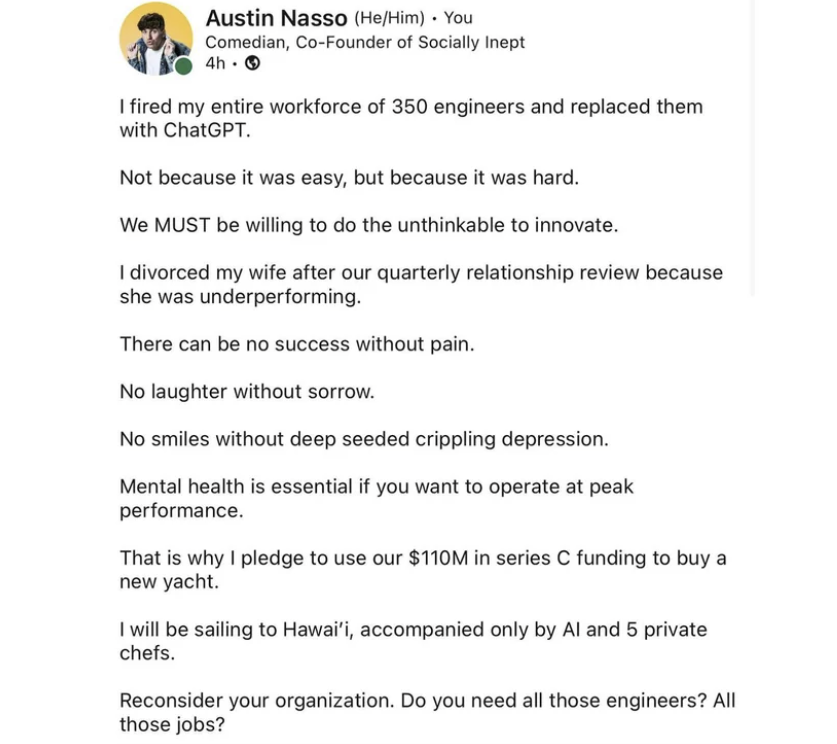 screenshot - Austin Nasso HeHim You Comedian, CoFounder of Socially Inept 4h1 I fired my entire workforce of 350 engineers and replaced them with ChatGPT. Not because it was easy, but because it was hard. We Must be willing to do the unthinkable to innova